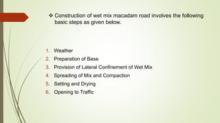  Construction of wet mix macadam road involves the following
basic steps as given below.
1. Weather
2. Preparation of Base
3. Provision of Lateral Confinement of Wet Mix
4. Spreading of Mix and Compaction
5. Setting and Drying
6. Opening to Traffic
 