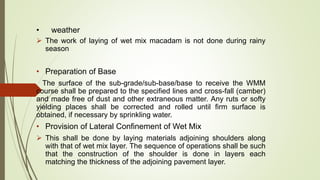 • weather
 The work of laying of wet mix macadam is not done during rainy
season
• Preparation of Base
The surface of the sub-grade/sub-base/base to receive the WMM
course shall be prepared to the specified lines and cross-fall (camber)
and made free of dust and other extraneous matter. Any ruts or softy
yielding places shall be corrected and rolled until firm surface is
obtained, if necessary by sprinkling water.
• Provision of Lateral Confinement of Wet Mix
 This shall be done by laying materials adjoining shoulders along
with that of wet mix layer. The sequence of operations shall be such
that the construction of the shoulder is done in layers each
matching the thickness of the adjoining pavement layer.
 