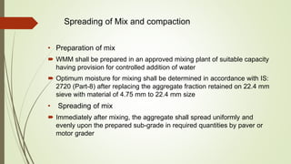 Spreading of Mix and compaction
• Preparation of mix
 WMM shall be prepared in an approved mixing plant of suitable capacity
having provision for controlled addition of water
 Optimum moisture for mixing shall be determined in accordance with IS:
2720 (Part-8) after replacing the aggregate fraction retained on 22.4 mm
sieve with material of 4.75 mm to 22.4 mm size
• Spreading of mix
 Immediately after mixing, the aggregate shall spread uniformly and
evenly upon the prepared sub-grade in required quantities by paver or
motor grader
 