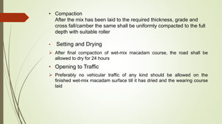 • Compaction
After the mix has been laid to the required thickness, grade and
cross fall/camber the same shall be uniformly compacted to the full
depth with suitable roller
• Setting and Drying
 After final compaction of wet-mix macadam course, the road shall be
allowed to dry for 24 hours
• Opening to Traffic
 Preferably no vehicular traffic of any kind should be allowed on the
finished wet-mix macadam surface till it has dried and the wearing course
laid
 