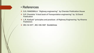 • References
 S.G. RANGWALA “Highway engineering” by Charotar Publication House
 S.P. Chandola “A text book of Transportation engineering” by S.Chand
Publication
 L.R. Kadiyali “principles and practices of Highway Engineering “by Khanna
Publishers
 IRC-19-1977 , IRC-109-1997 Guidelines
 