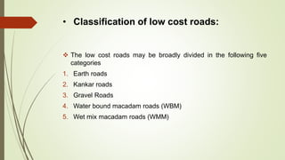 • Classification of low cost roads:
 The low cost roads may be broadly divided in the following five
categories
1. Earth roads
2. Kankar roads
3. Gravel Roads
4. Water bound macadam roads (WBM)
5. Wet mix macadam roads (WMM)
 