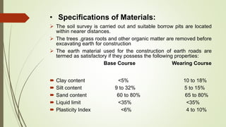 • Specifications of Materials:
 The soil survey is carried out and suitable borrow pits are located
within nearer distances.
 The trees ,grass roots and other organic matter are removed before
excavating earth for construction
 The earth material used for the construction of earth roads are
termed as satisfactory if they possess the following properties:
Base Course Wearing Course
 Clay content <5% 10 to 18%
 Silt content 9 to 32% 5 to 15%
 Sand content 60 to 80% 65 to 80%
 Liquid limit <35% <35%
 Plasticity Index <6% 4 to 10%
 