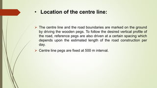 • Location of the centre line:
 The centre line and the road boundaries are marked on the ground
by driving the wooden pegs. To follow the desired vertical profile of
the road, reference pegs are also driven at a certain spacing which
depends upon the estimated length of the road construction per
day.
 Centre line pegs are fixed at 500 m interval.
 