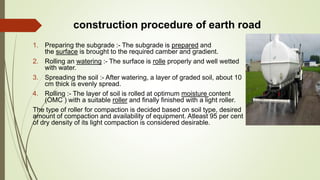 construction procedure of earth road
1. Preparing the subgrade :- The subgrade is prepared and
the surface is brought to the required camber and gradient.
2. Rolling an watering :- The surface is rolle properly and well wetted
with water.
3. Spreading the soil :- After watering, a layer of graded soil, about 10
cm thick is evenly spread.
4. Rolling :- The layer of soil is rolled at optimum moisture content
(OMC ) with a suitable roller and finally finished with a light roller.
The type of roller for compaction is decided based on soil type, desired
amount of compaction and availability of equipment. Atleast 95 per cent
of dry density of its light compaction is considered desirable.
 
