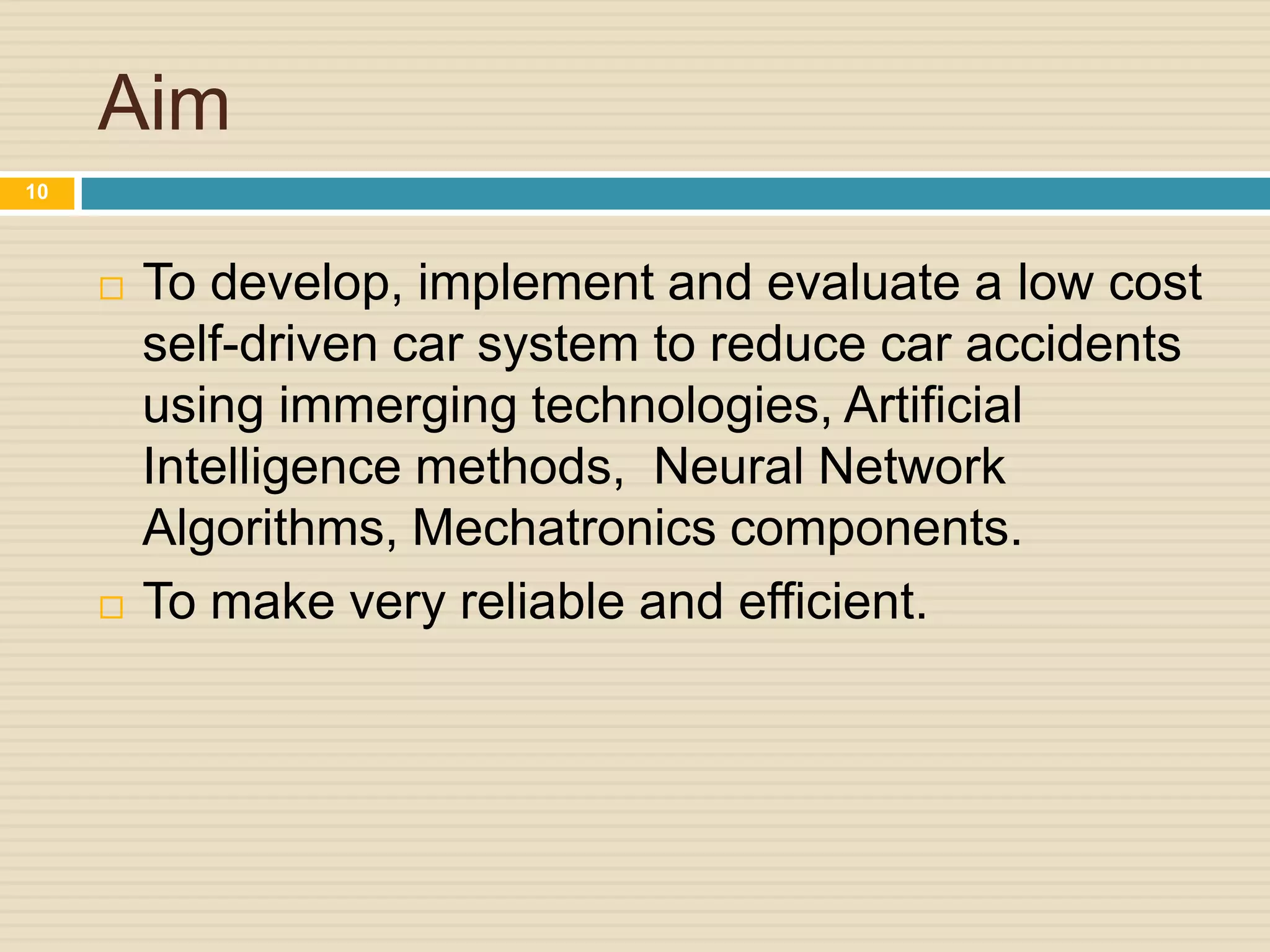 Aim
 To develop, implement and evaluate a low cost
self-driven car system to reduce car accidents
using immerging technologies, Artificial
Intelligence methods, Neural Network
Algorithms, Mechatronics components.
 To make very reliable and efficient.
10
 