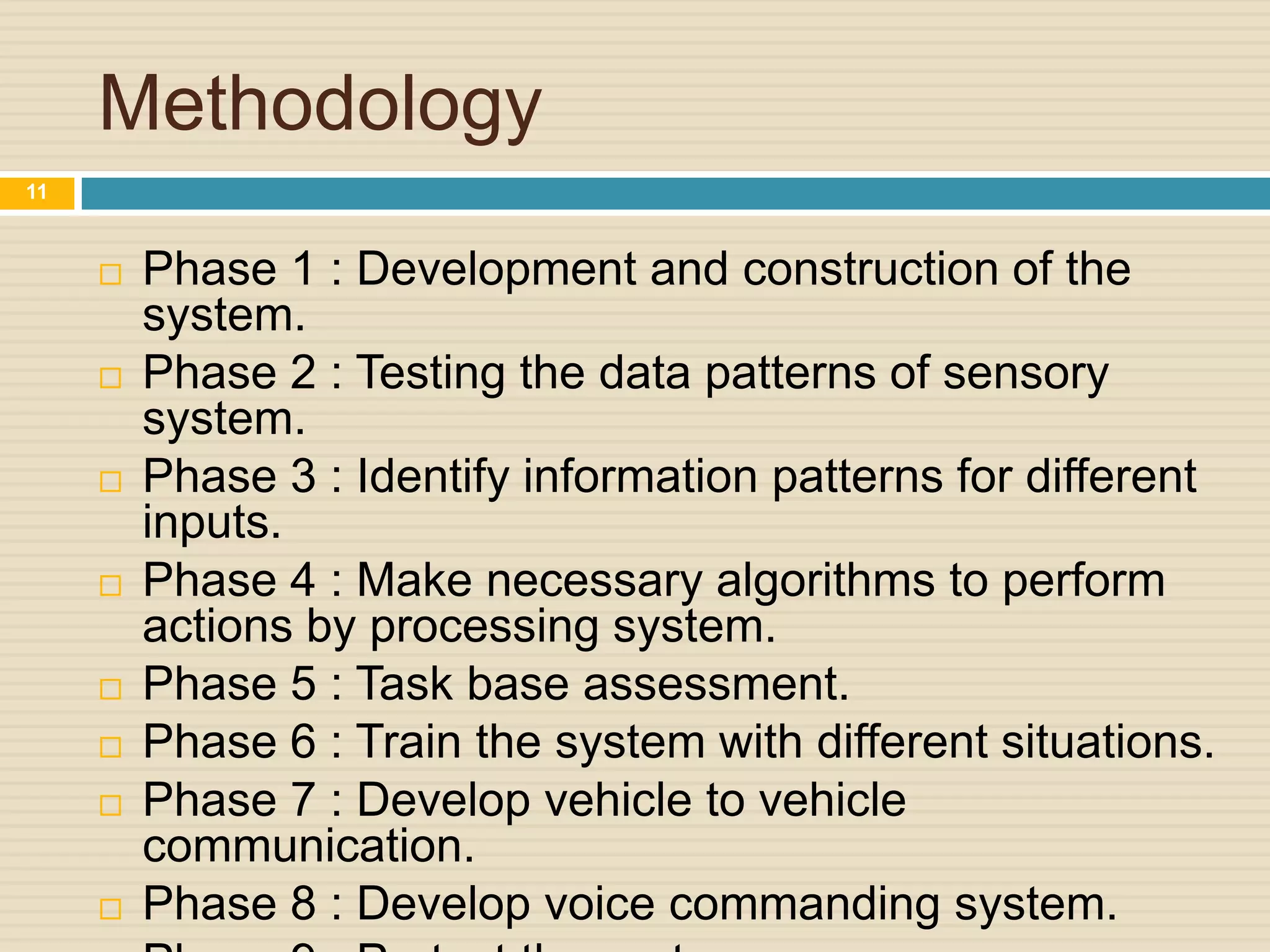 Methodology
 Phase 1 : Development and construction of the
system.
 Phase 2 : Testing the data patterns of sensory
system.
 Phase 3 : Identify information patterns for different
inputs.
 Phase 4 : Make necessary algorithms to perform
actions by processing system.
 Phase 5 : Task base assessment.
 Phase 6 : Train the system with different situations.
 Phase 7 : Develop vehicle to vehicle
communication.
 Phase 8 : Develop voice commanding system.
11
 
