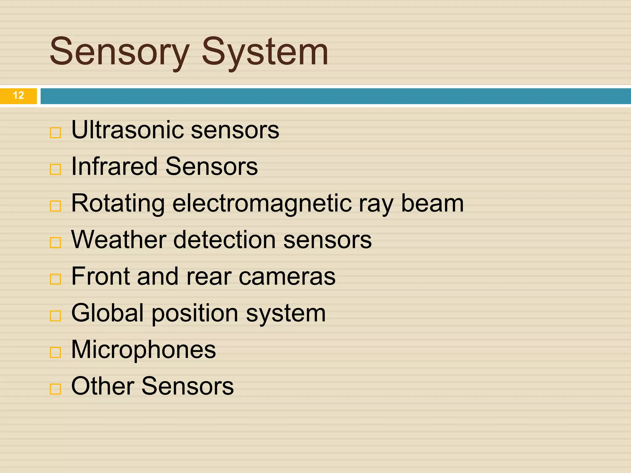 Sensory System
 Ultrasonic sensors
 Infrared Sensors
 Rotating electromagnetic ray beam
 Weather detection sensors
 Front and rear cameras
 Global position system
 Microphones
 Other Sensors
12
 