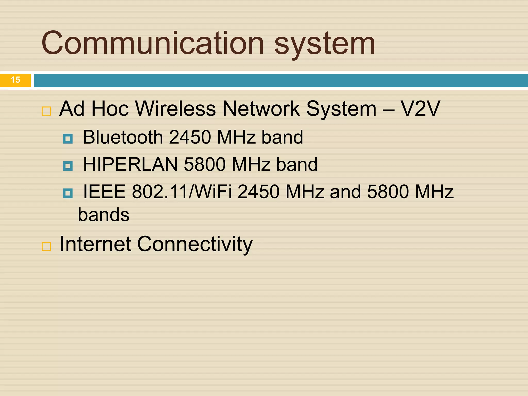 Communication system
 Ad Hoc Wireless Network System – V2V
 Bluetooth 2450 MHz band
 HIPERLAN 5800 MHz band
 IEEE 802.11/WiFi 2450 MHz and 5800 MHz
bands
 Internet Connectivity
15
 