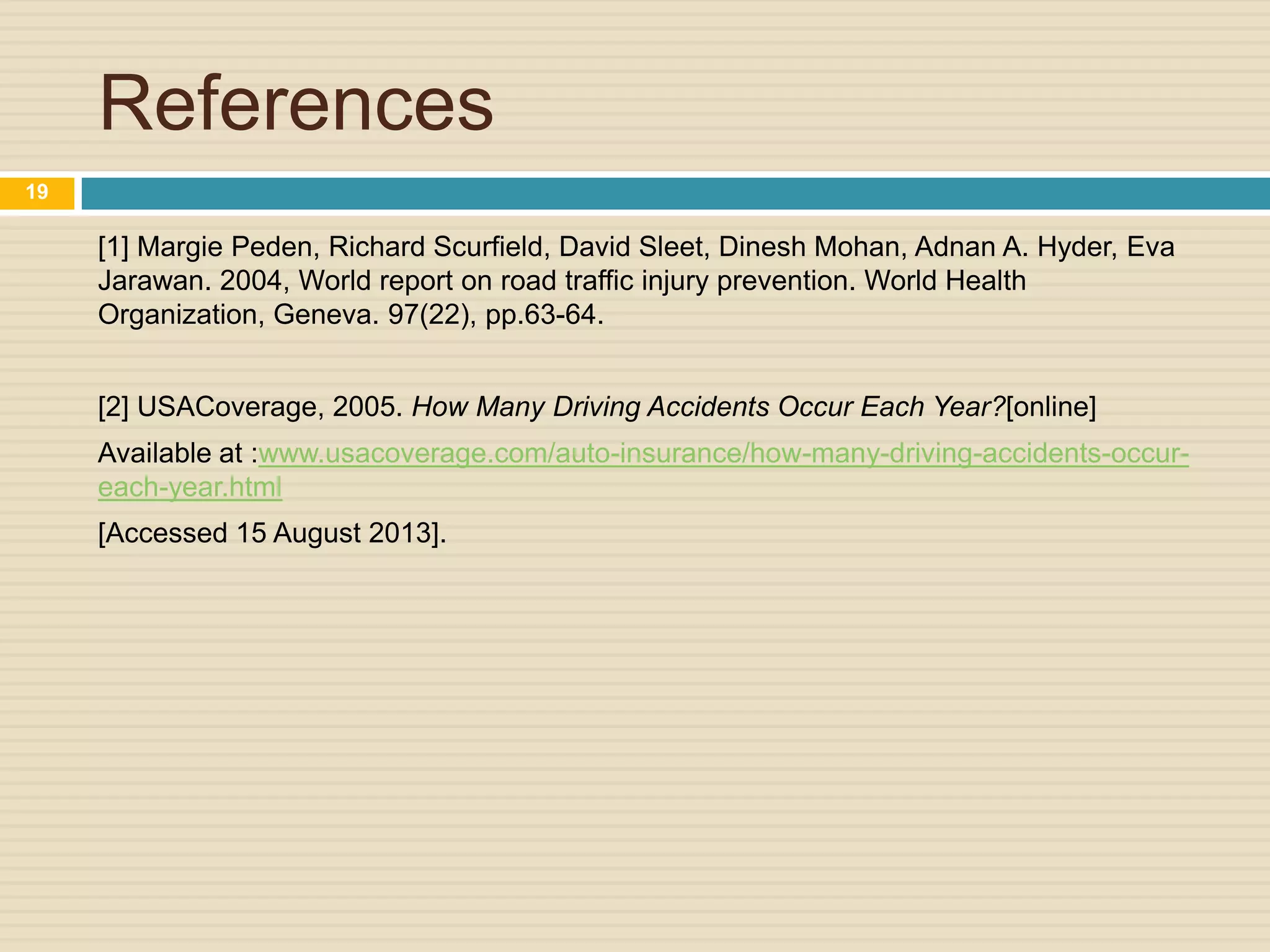References
[1] Margie Peden, Richard Scurfield, David Sleet, Dinesh Mohan, Adnan A. Hyder, Eva
Jarawan. 2004, World report on road traffic injury prevention. World Health
Organization, Geneva. 97(22), pp.63-64.
[2] USACoverage, 2005. How Many Driving Accidents Occur Each Year?[online]
Available at :www.usacoverage.com/auto-insurance/how-many-driving-accidents-occur-
each-year.html
[Accessed 15 August 2013].
19
 