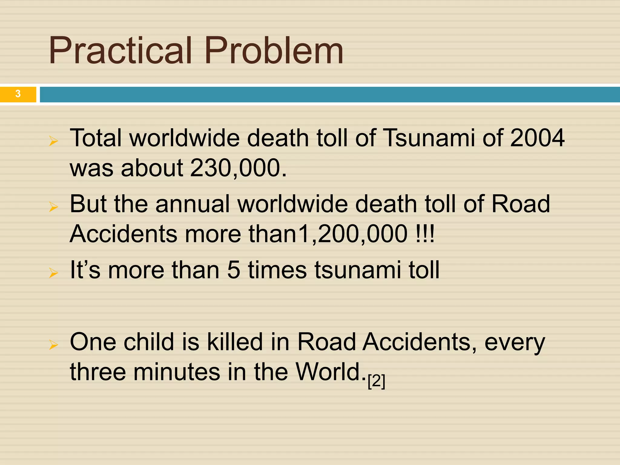 Practical Problem
 Total worldwide death toll of Tsunami of 2004
was about 230,000.
 But the annual worldwide death toll of Road
Accidents more than1,200,000 !!!
 It’s more than 5 times tsunami toll
 One child is killed in Road Accidents, every
three minutes in the World.[2]
3
 