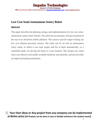 Impulse Technologies
                                      Beacons U to World of technology
        044-42133143, 98401 03301,9841091117 ieeeprojects@yahoo.com www.impulse.net.in




   Low Cost Semi-Autonomous Sentry Robot
   Abstract
   This paper describes the planning, design, and implementation of a low cost, semi-
   autonomous sentry robot (Turret). The robot has an automatic nerf gun mounted on
   the top of an all-terrain mobile platform. The sensors used for target tracking are
   low cost infrared proximity sensors. The robot can be set into an autonomous
   sentry mode, in which it can track targets and fire at them automatically, or a
   controlled mode, for driving the turret to a new location. This design uses much
   more cost effective and readily available hardware and materials, and also provides
   an improved tracking mechanism.




  Your Own Ideas or Any project from any company can be Implemented
at Better price (All Projects can be done in Java or DotNet whichever the student wants)
                                                                                          1
 