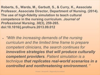 Roberts, S., Warda, M., Garbutt, S., & Curry, K., Associate
Professor, Associate Director, Department of Nursing. (2014).
The use of high-fidelity simulation to teach cultural
competence in the nursing curriculum. Journal of
Professional Nursing, 30(3), 259-265.
doi:10.1016/j.profnurs.2013.09.012
• “With the increasing demands of the nursing
curriculum and the limited time frame to prepare
competent clinicians, the search continues for
innovative strategies that will produce culturally
competent providers. Patient simulation is a
technique that replicates real-world scenarios in a
controlled and nonthreatening environment. “
Private | Nonprofit | Regionally Accredited
 
