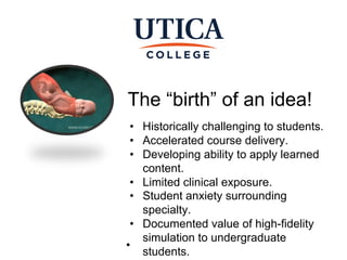 The “birth” of an idea!
●Private | Nonprofit | Regionally
Accredited
• Historically challenging to students.
• Accelerated course delivery.
• Developing ability to apply learned
content.
• Limited clinical exposure.
• Student anxiety surrounding
specialty.
• Documented value of high-fidelity
simulation to undergraduate
students.
 