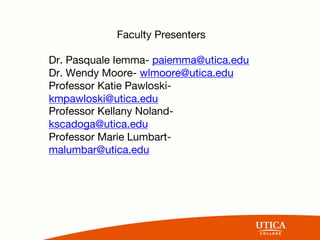 Faculty Presenters
Dr. Pasquale Iemma- paiemma@utica.edu
Dr. Wendy Moore- wlmoore@utica.edu
Professor Katie Pawloski-
kmpawloski@utica.edu
Professor Kellany Noland-
kscadoga@utica.edu
Professor Marie Lumbart-
malumbar@utica.edu
 