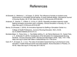 References
Al-Ghareeb, A., McKenna, L., & Cooper, S. (2019). The influence of anxiety on student nurse
performance in a simulated clinical setting: A mixed methods design. International Journal
of Nursing Studies, 98, 57–66. https://doi.org/10.1016/j.ijnurstu.2019.06.006
Andersen, P., Downer, T., O’Brien, S., & Cox, K. (2019). Wearable simulated maternity model:
Making simulation encounters real in midwifery. Clinical Simulation in Nursing, 33, 1–6.
https://doi.org/10.1016/j.ecns.2019.04.007
Berroo, E & Knoesel, J. (2016). An Innovative Approach to Staffing a Simulation Center in a
College of Health Professions. Journal of Nursing Education. 55(1), 53-55.
doi:10.3928/01484834-20151214-13
Bortolato-Major, C., Perez Arhur, J., Taís Mattei daSilva, Â., de Fátima Mantovani, M., Cestari Felix,
J. V., & Boostel, R. (2018). Contributions of the Simulation for Undergraduate Nursing
Students. Journal of Nursing UFPE / Revista de Enfermagem UFPE, 12(6), 1751–1762.
https://doi.org/10.5205/1981-8963-v12i6a230633p1751-1762-2018
Cant, R. P., & Cooper, S. J. (n.d.). The value of simulation-based learning in pre-licensure nurse
education: A state-of-the-art review and meta-analysis. Nurse Education in Practice, 27,
45–62. https://doi.org/10.1016/j.nepr.2017.08.012
 