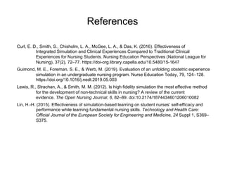 References
Curl, E. D., Smith, S., Chisholm, L. A., McGee, L. A., & Das, K. (2016). Effectiveness of
Integrated Simulation and Clinical Experiences Compared to Traditional Clinical
Experiences for Nursing Students. Nursing Education Perspectives (National League for
Nursing), 37(2), 72–77. https://doi-org.library.capella.edu/10.5480/15-1647
Guimond, M. E., Foreman, S. E., & Werb, M. (2019). Evaluation of an unfolding obstetric experience
simulation in an undergraduate nursing program. Nurse Education Today, 79, 124–128.
https://doi.org/10.1016/j.nedt.2019.05.003
Lewis, R., Strachan, A., & Smith, M. M. (2012). Is high fidelity simulation the most effective method
for the development of non-technical skills in nursing? A review of the current
evidence. The Open Nursing Journal, 6, 82–89. doi:10.2174/1874434601206010082
Lin, H.-H. (2015). Effectiveness of simulation-based learning on student nurses’ self-efficacy and
performance while learning fundamental nursing skills. Technology and Health Care:
Official Journal of the European Society for Engineering and Medicine, 24 Suppl 1, S369–
S375.
 