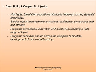 • Cant, R. P., & Cooper, S. J. (n.d.).
– Highlights: Simulation education statistically improves nursing students'
knowledge.
– Studies report improvements to students' confidence, competence and
self-efficacy.
– Programs demonstrate innovation and excellence, teaching a wide-
range of topics.
– Programs should be shared across the discipline to facilitate
development of multimodal learning.
●Private | Nonprofit | Regionally
Accredited
 
