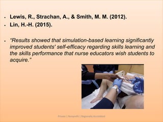 • Lewis, R., Strachan, A., & Smith, M. M. (2012).
• Lin, H.-H. (2015).
• “Results showed that simulation-based learning significantly
improved students' self-efficacy regarding skills learning and
the skills performance that nurse educators wish students to
acquire.”
Private | Nonprofit | Regionally Accredited
 