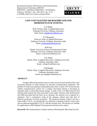 International Journal of Electronics and Communication
 International Journal of Electronics and Communication Engineering & Technology (IJECET),
 ISSN 0976 – 6464(Print), ISSN 0976 – 6472(Online)
ISSN 0976 – 6464(Print), ISSN 0976 – 6472(Online)
                                                                              IJECET
Engineering & Technology (IJECET) Volume 2, Number 1, Jan - Feb (2011), © IAEME

Volume 2, Number 1, Jan - Feb (2011), pp. 11-16
© IAEME, http://www.iaeme.com/ijecet.html
                                                                                     ©IAE    ME

             LOW COST SLOTTED MICROSTRIP LINE FED
                   SHORTED PATCH ANTENNA
                                        G.A.Bidkar
                        Ph.D. Scholar, Dept. of Applied Electronics
                         Gulbarga University, Gulbarga, Karnataka
                          India, Email: gabidkar@rediffmail.com

                                     P.V.Hunagund
                         Professor, Dept. of Applied Electronics
                     Gulbarga University, Gulbarga, Karnataka, India
                           Email: pvhunagund@hotmail.com

                                        R.M.Vani
                    Reader, University Science Instrumentation Centre
                     Gulbarga University, Gulbarga, Karnataka. India
                            Email: vanirm12@rediffmail.com

                                       S.N. Mulgi
                Reader, Dept. of Applied Electronics, Gulbarga University
                               Gulbarga, Karnataka, India
                            Email: s.mulgi@rediffmail.com

                                      P.M.Hadalgi
                Reader, Dept. of Applied Electronics, Gulbarga University
                               Gulbarga, Karnataka, India
                          Email: pm_hadalgi@rediffmail.com

ABSTRACT

        Compact Microstrip antennas have recently received much attention due to the
increasing demand of small antennas for personal communication equipment. The
problem of achieving impedance bandwidth greater than or about 10% for present day
cellular communication systems for a compact microstrip antenna is becoming an
important topic in microstrip antenna design. A study of low cost Microstrip line fed
shorted patch antenna has been presented in this paper. Because both shorted patch
and 50 microstrip feed line have an air substrate, the material cost is reduced to a
minimum. Also a comparative study of the antennas without and with slots of
different geometries has been presented. The proposed antenna without slot has a
band width of 18.5%. A Considerable size reduction is obtained with the vertical slots
and an enhanced bandwidth of 25.2% with the inclined slots. The designs are suitable
for applications in DCS (Digital Communication Systems) base station.

Keywords: Microstrip antenna, Compact antenna, Shorted patch, Microstrip line fed




                                                11
 