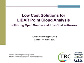 Low Cost Solutions for
            LiDAR Point Cloud Analysis
   -Utilizing Open Source and Low Cost software-

                                   Lidar Technologies 2012
                                    Cairns, 7th June, 2012




Rahman Schionning and George Corea
Atherton Tablelands Geographic Information Services
 
