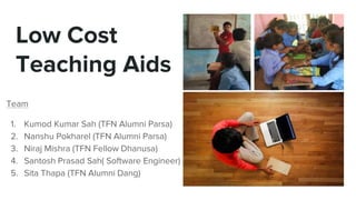 Low Cost
Teaching Aids
Team
1. Kumod Kumar Sah (TFN Alumni Parsa)
2. Nanshu Pokharel (TFN Alumni Parsa)
3. Niraj Mishra (TFN Fellow Dhanusa)
4. Santosh Prasad Sah( Software Engineer)
5. Sita Thapa (TFN Alumni Dang)
 