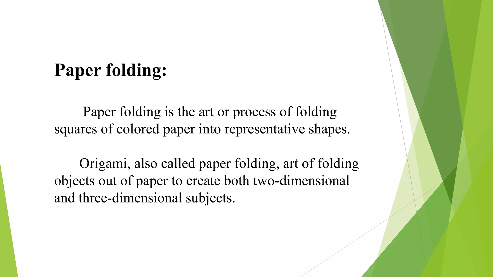 Paper folding:
Paper folding is the art or process of folding
squares of colored paper into representative shapes.
Origami, also called paper folding, art of folding
objects out of paper to create both two-dimensional
and three-dimensional subjects.
 