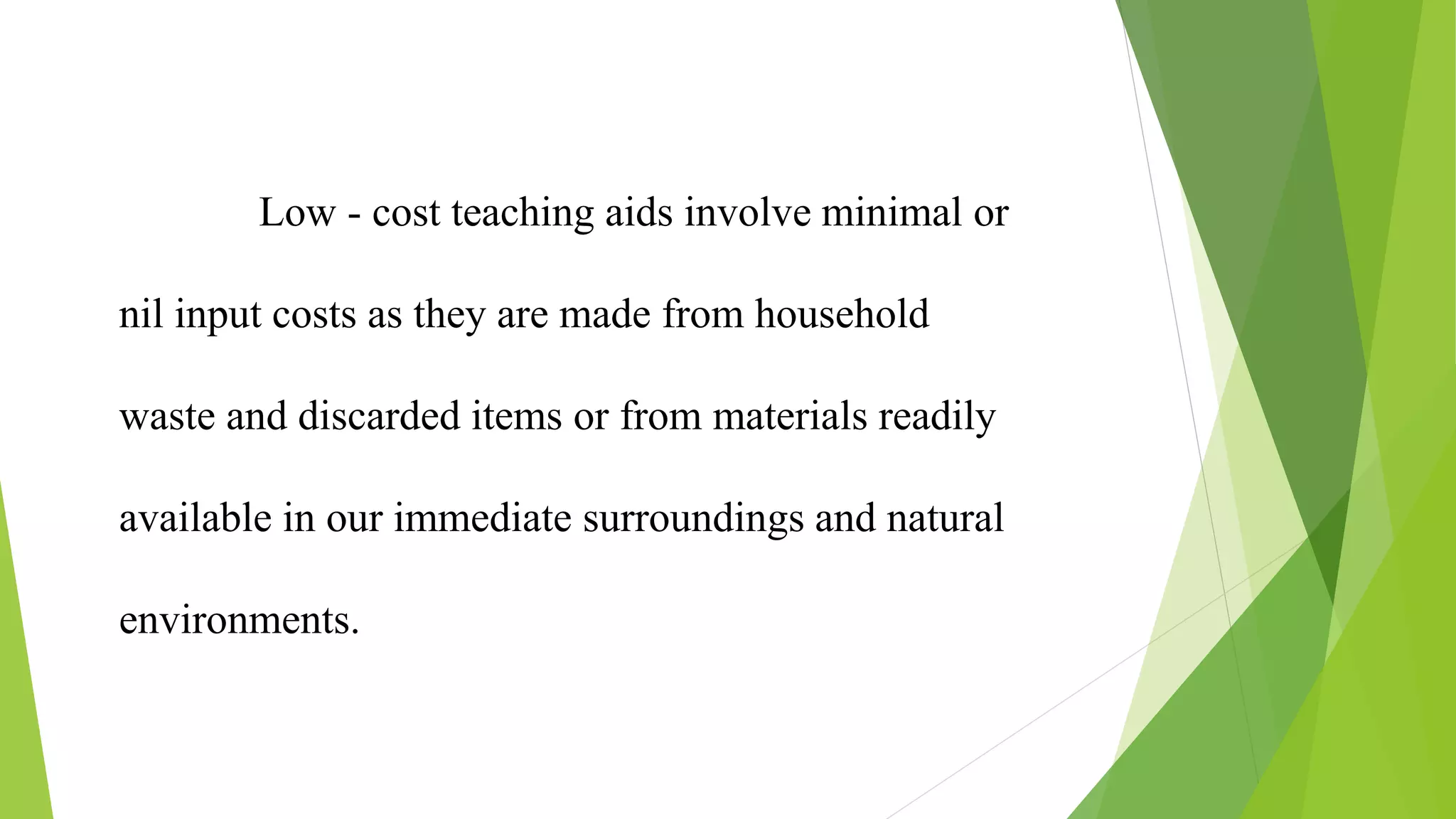 Low - cost teaching aids involve minimal or
nil input costs as they are made from household
waste and discarded items or from materials readily
available in our immediate surroundings and natural
environments.
 
