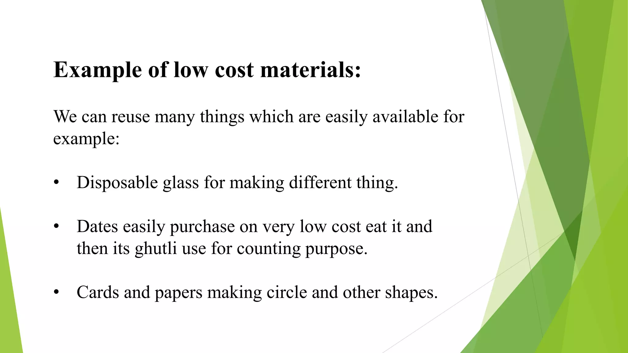 Example of low cost materials:
We can reuse many things which are easily available for
example:
• Disposable glass for making different thing.
• Dates easily purchase on very low cost eat it and
then its ghutli use for counting purpose.
• Cards and papers making circle and other shapes.
 