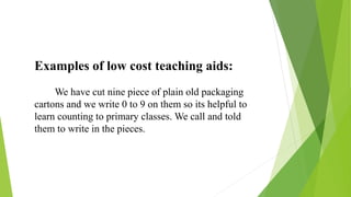 Examples of low cost teaching aids:
We have cut nine piece of plain old packaging
cartons and we write 0 to 9 on them so its helpful to
learn counting to primary classes. We call and told
them to write in the pieces.
 
