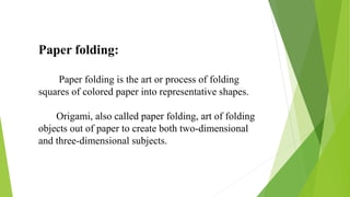 Paper folding:
Paper folding is the art or process of folding
squares of colored paper into representative shapes.
Origami, also called paper folding, art of folding
objects out of paper to create both two-dimensional
and three-dimensional subjects.
 