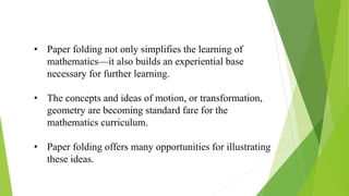 • Paper folding not only simplifies the learning of
mathematics—it also builds an experiential base
necessary for further learning.
• The concepts and ideas of motion, or transformation,
geometry are becoming standard fare for the
mathematics curriculum.
• Paper folding offers many opportunities for illustrating
these ideas.
 