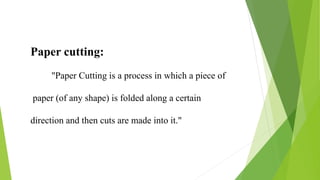 Paper cutting:
"Paper Cutting is a process in which a piece of
paper (of any shape) is folded along a certain
direction and then cuts are made into it."
 