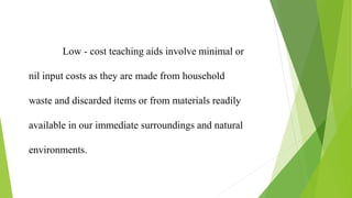 Low - cost teaching aids involve minimal or
nil input costs as they are made from household
waste and discarded items or from materials readily
available in our immediate surroundings and natural
environments.
 