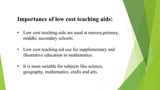 Importance of low cost teaching aids:
• Low cost teaching aids are used at nursery,primary,
middle, secondary schools.
• Low cost teaching aid use for supplementary and
illustrative education in mathematics.
• It is most suitable for subjects like science,
geography, mathematics, crafts and arts.
 