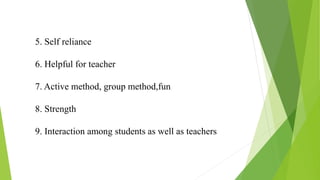 5. Self reliance
6. Helpful for teacher
7. Active method, group method,fun
8. Strength
9. Interaction among students as well as teachers
 