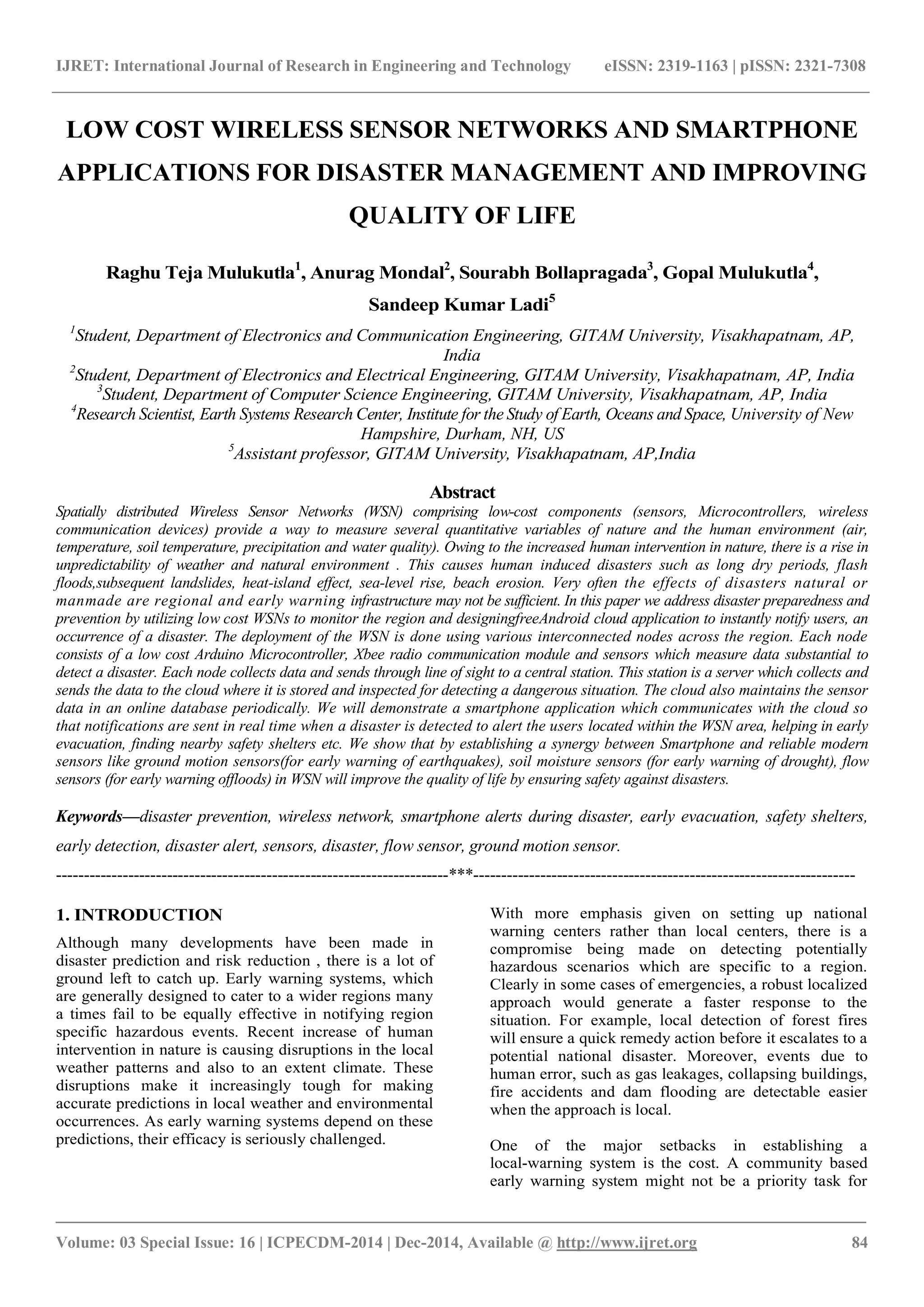 IJRET: International Journal of Research in Engineering and Technology eISSN: 2319-1163 | pISSN: 2321-7308
_______________________________________________________________________________________
Volume: 03 Special Issue: 16 | ICPECDM-2014 | Dec-2014, Available @ http://www.ijret.org 84
LOW COST WIRELESS SENSOR NETWORKS AND SMARTPHONE
APPLICATIONS FOR DISASTER MANAGEMENT AND IMPROVING
QUALITY OF LIFE
Raghu Teja Mulukutla1
, Anurag Mondal2
, Sourabh Bollapragada3
, Gopal Mulukutla4
,
Sandeep Kumar Ladi5
1
Student, Department of Electronics and Communication Engineering, GITAM University, Visakhapatnam, AP,
India
2
Student, Department of Electronics and Electrical Engineering, GITAM University, Visakhapatnam, AP, India
3
Student, Department of Computer Science Engineering, GITAM University, Visakhapatnam, AP, India
4
Research Scientist, Earth Systems Research Center, Institute for the Study of Earth, Oceans and Space, University of New
Hampshire, Durham, NH, US
5
Assistant professor, GITAM University, Visakhapatnam, AP,India
Abstract
Spatially distributed Wireless Sensor Networks (WSN) comprising low-cost components (sensors, Microcontrollers, wireless
communication devices) provide a way to measure several quantitative variables of nature and the human environment (air,
temperature, soil temperature, precipitation and water quality). Owing to the increased human intervention in nature, there is a rise in
unpredictability of weather and natural environment . This causes human induced disasters such as long dry periods, flash
floods,subsequent landslides, heat-island effect, sea-level rise, beach erosion. Very often the effects of disasters natural or
manmade are regional and early warning infrastructure may not be sufficient. In this paper we address disaster preparedness and
prevention by utilizing low cost WSNs to monitor the region and designingfreeAndroid cloud application to instantly notify users, an
occurrence of a disaster. The deployment of the WSN is done using various interconnected nodes across the region. Each node
consists of a low cost Arduino Microcontroller, Xbee radio communication module and sensors which measure data substantial to
detect a disaster. Each node collects data and sends through line of sight to a central station. This station is a server which collects and
sends the data to the cloud where it is stored and inspected for detecting a dangerous situation. The cloud also maintains the sensor
data in an online database periodically. We will demonstrate a smartphone application which communicates with the cloud so
that notifications are sent in real time when a disaster is detected to alert the users located within the WSN area, helping in early
evacuation, finding nearby safety shelters etc. We show that by establishing a synergy between Smartphone and reliable modern
sensors like ground motion sensors(for early warning of earthquakes), soil moisture sensors (for early warning of drought), flow
sensors (for early warning offloods) in WSN will improve the quality of life by ensuring safety against disasters.
Keywords—disaster prevention, wireless network, smartphone alerts during disaster, early evacuation, safety shelters,
early detection, disaster alert, sensors, disaster, flow sensor, ground motion sensor.
-----------------------------------------------------------------------***---------------------------------------------------------------------
1. INTRODUCTION
Although many developments have been made in
disaster prediction and risk reduction , there is a lot of
ground left to catch up. Early warning systems, which
are generally designed to cater to a wider regions many
a times fail to be equally effective in notifying region
specific hazardous events. Recent increase of human
intervention in nature is causing disruptions in the local
weather patterns and also to an extent climate. These
disruptions make it increasingly tough for making
accurate predictions in local weather and environmental
occurrences. As early warning systems depend on these
predictions, their efficacy is seriously challenged.
With more emphasis given on setting up national
warning centers rather than local centers, there is a
compromise being made on detecting potentially
hazardous scenarios which are specific to a region.
Clearly in some cases of emergencies, a robust localized
approach would generate a faster response to the
situation. For example, local detection of forest fires
will ensure a quick remedy action before it escalates to a
potential national disaster. Moreover, events due to
human error, such as gas leakages, collapsing buildings,
fire accidents and dam flooding are detectable easier
when the approach is local.
One of the major setbacks in establishing a
local-warning system is the cost. A community based
early warning system might not be a priority task for
 