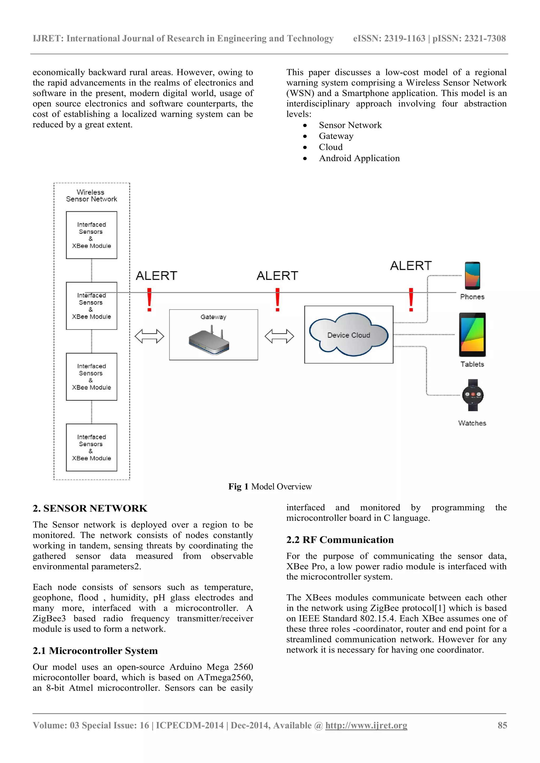 IJRET: International Journal of Research in Engineering and Technology eISSN: 2319-1163 | pISSN: 2321-7308
_______________________________________________________________________________________
Volume: 03 Special Issue: 16 | ICPECDM-2014 | Dec-2014, Available @ http://www.ijret.org 85
economically backward rural areas. However, owing to
the rapid advancements in the realms of electronics and
software in the present, modern digital world, usage of
open source electronics and software counterparts, the
cost of establishing a localized warning system can be
reduced by a great extent.
This paper discusses a low-cost model of a regional
warning system comprising a Wireless Sensor Network
(WSN) and a Smartphone application. This model is an
interdisciplinary approach involving four abstraction
levels:
 Sensor Network
 Gateway
 Cloud
 Android Application
Fig 1 Model Overview
2. SENSOR NETWORK
The Sensor network is deployed over a region to be
monitored. The network consists of nodes constantly
working in tandem, sensing threats by coordinating the
gathered sensor data measured from observable
environmental parameters2.
Each node consists of sensors such as temperature,
geophone, flood , humidity, pH glass electrodes and
many more, interfaced with a microcontroller. A
ZigBee3 based radio frequency transmitter/receiver
module is used to form a network.
2.1 Microcontroller System
Our model uses an open-source Arduino Mega 2560
microcontoller board, which is based on ATmega2560,
an 8-bit Atmel microcontroller. Sensors can be easily
interfaced and monitored by programming the
microcontroller board in C language.
2.2 RF Communication
For the purpose of communicating the sensor data,
XBee Pro, a low power radio module is interfaced with
the microcontroller system.
The XBees modules communicate between each other
in the network using ZigBee protocol[1] which is based
on IEEE Standard 802.15.4. Each XBee assumes one of
these three roles -coordinator, router and end point for a
streamlined communication network. However for any
network it is necessary for having one coordinator.
 