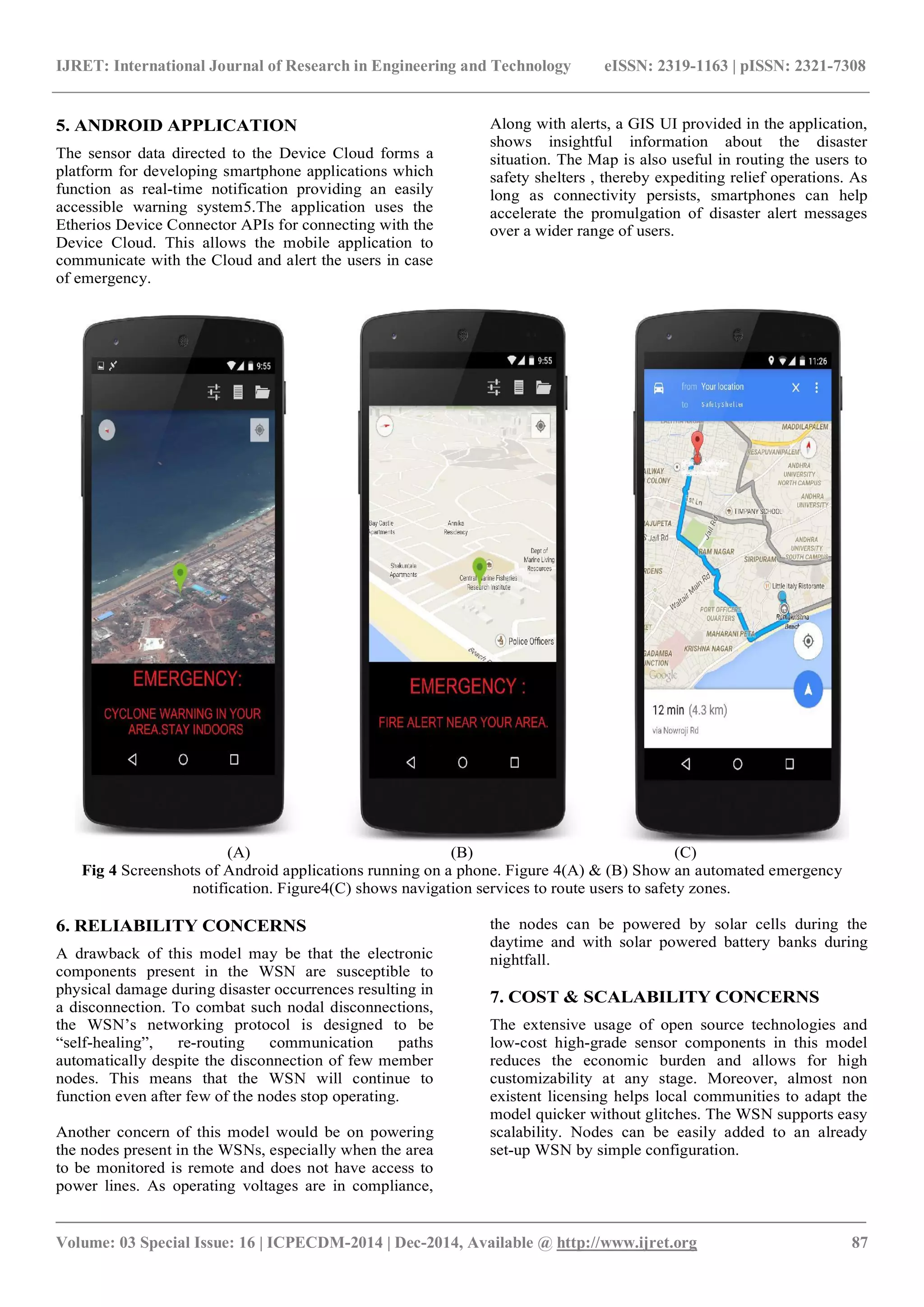 IJRET: International Journal of Research in Engineering and Technology eISSN: 2319-1163 | pISSN: 2321-7308
_______________________________________________________________________________________
Volume: 03 Special Issue: 16 | ICPECDM-2014 | Dec-2014, Available @ http://www.ijret.org 87
5. ANDROID APPLICATION
The sensor data directed to the Device Cloud forms a
platform for developing smartphone applications which
function as real-time notification providing an easily
accessible warning system5.The application uses the
Etherios Device Connector APIs for connecting with the
Device Cloud. This allows the mobile application to
communicate with the Cloud and alert the users in case
of emergency.
Along with alerts, a GIS UI provided in the application,
shows insightful information about the disaster
situation. The Map is also useful in routing the users to
safety shelters , thereby expediting relief operations. As
long as connectivity persists, smartphones can help
accelerate the promulgation of disaster alert messages
over a wider range of users.
(A) (B) (C)
Fig 4 Screenshots of Android applications running on a phone. Figure 4(A) & (B) Show an automated emergency
notification. Figure4(C) shows navigation services to route users to safety zones.
6. RELIABILITY CONCERNS
A drawback of this model may be that the electronic
components present in the WSN are susceptible to
physical damage during disaster occurrences resulting in
a disconnection. To combat such nodal disconnections,
the WSN’s networking protocol is designed to be
“self­healing”, re­routing communication paths
automatically despite the disconnection of few member
nodes. This means that the WSN will continue to
function even after few of the nodes stop operating.
Another concern of this model would be on powering
the nodes present in the WSNs, especially when the area
to be monitored is remote and does not have access to
power lines. As operating voltages are in compliance,
the nodes can be powered by solar cells during the
daytime and with solar powered battery banks during
nightfall.
7. COST & SCALABILITY CONCERNS
The extensive usage of open source technologies and
low-cost high-grade sensor components in this model
reduces the economic burden and allows for high
customizability at any stage. Moreover, almost non
existent licensing helps local communities to adapt the
model quicker without glitches. The WSN supports easy
scalability. Nodes can be easily added to an already
set-up WSN by simple configuration.
 