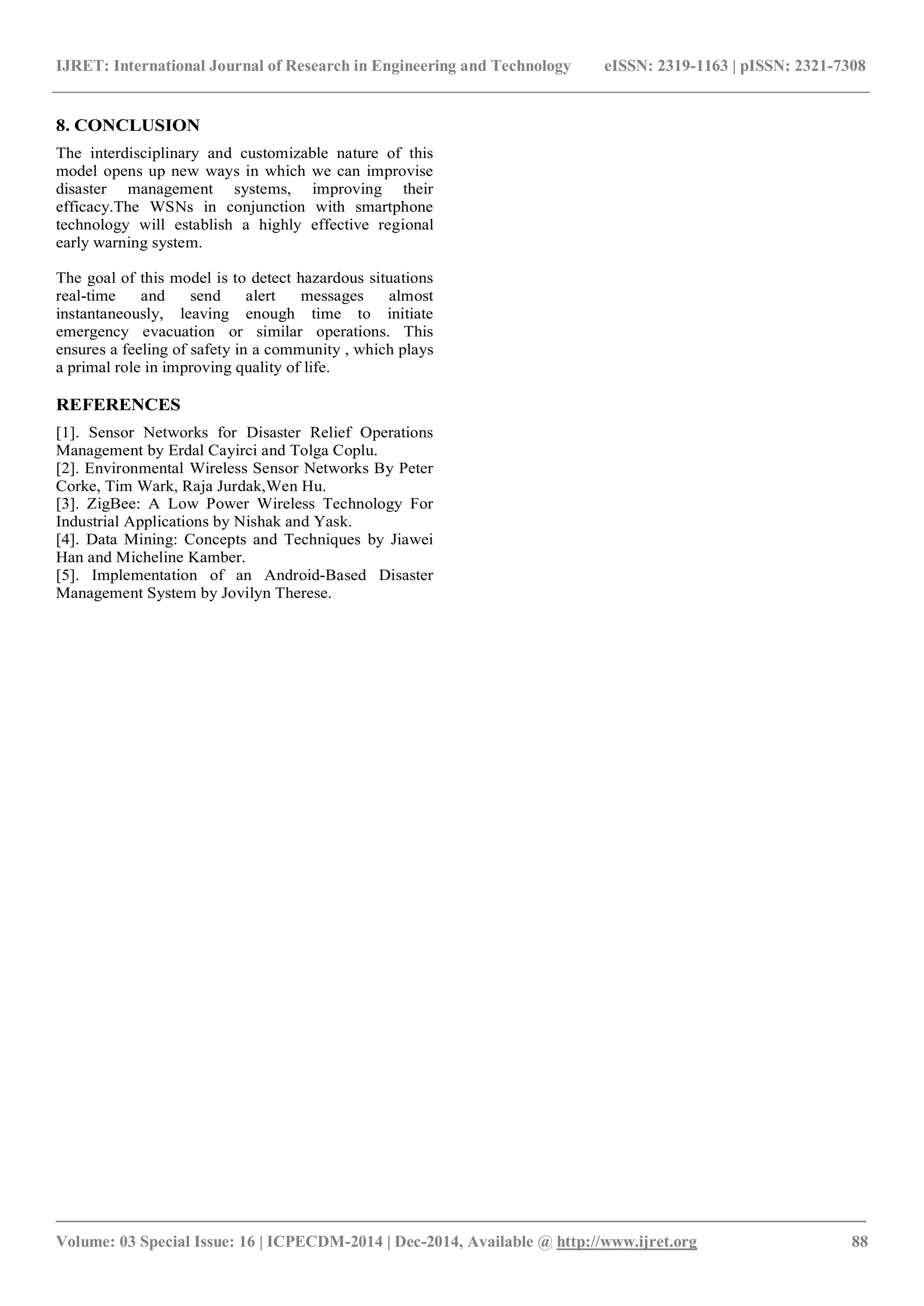 IJRET: International Journal of Research in Engineering and Technology eISSN: 2319-1163 | pISSN: 2321-7308
_______________________________________________________________________________________
Volume: 03 Special Issue: 16 | ICPECDM-2014 | Dec-2014, Available @ http://www.ijret.org 88
8. CONCLUSION
The interdisciplinary and customizable nature of this
model opens up new ways in which we can improvise
disaster management systems, improving their
efficacy.The WSNs in conjunction with smartphone
technology will establish a highly effective regional
early warning system.
The goal of this model is to detect hazardous situations
real-time and send alert messages almost
instantaneously, leaving enough time to initiate
emergency evacuation or similar operations. This
ensures a feeling of safety in a community , which plays
a primal role in improving quality of life.
REFERENCES
[1]. Sensor Networks for Disaster Relief Operations
Management by Erdal Cayirci and Tolga Coplu.
[2]. Environmental Wireless Sensor Networks By Peter
Corke, Tim Wark, Raja Jurdak,Wen Hu.
[3]. ZigBee: A Low Power Wireless Technology For
Industrial Applications by Nishak and Yask.
[4]. Data Mining: Concepts and Techniques by Jiawei
Han and Micheline Kamber.
[5]. Implementation of an Android-Based Disaster
Management System by Jovilyn Therese.
 