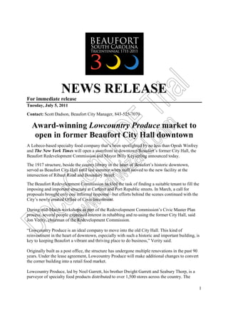 NEWS RELEASE




                                                                       al
For immediate release




                                                              Tri
Tuesday, July 5, 2011
Contact: Scott Dadson, Beaufort City Manager, 843-525-7070

  Award-winning Lowcountry Produce market to

                                         r F
                                                           om
   open in former Beaufort City Hall downtown
                                          PD
                                                           d.c
A Lobeco-based specialty food company that’s been spotlighted by no less than Oprah Winfrey
and The New York Times will open a storefront in downtown Beaufort’s former City Hall, the
Beaufort Redevelopment Commission and Mayor Billy Keyserling announced today.
                                     iza
                        om

The 1917 structure, beside the county library in the heart of Beaufort’s historic downtown,
served as Beaufort City Hall until last summer when staff moved to the new facility at the
intersection of Ribaut Road and Boundary Street.
                                      dfw


The Beaufort Redevelopment Commission tackled the task of finding a suitable tenant to fill the
   cuC


imposing and important structure at Carteret and Port Republic streets. In March, a call for
                     .p


proposals brought only one informal response –but efforts behind the scenes continued with the
City’s newly created Office of Civic Investment.
                      w



During mid-March workshops as part of the Redevelopment Commission’s Civic Master Plan
                   ww




process, several people expressed interest in rehabbing and re-using the former City Hall, said
Do




Jon Verity, chairman of the Redevelopment Commission.

“Lowcountry Produce is an ideal company to move into the old City Hall. This kind of
reinvestment in the heart of downtown, especially with such a historic and important building, is
key to keeping Beaufort a vibrant and thriving place to do business,” Verity said.

Originally built as a post office, the structure has undergone multiple renovations in the past 90
years. Under the lease agreement, Lowcountry Produce will make additional changes to convert
the corner building into a retail food market.

Lowcountry Produce, led by Noel Garrett, his brother Dwight Garrett and Seabury Thorp, is a
purveyor of specialty food products distributed to over 1,500 stores across the country. The

                                                                                                     1
 