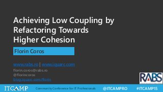 @ITCAMPRO #ITCAMP15Community Conference for IT Professionals
Achieving Low Coupling by
Refactoring Towards
Higher Cohesion
Florin Coros
www.rabs.ro | www.iquarc.com
florin.coros@rabs.ro
@florincoros
blog.iquarc.com/florin
 