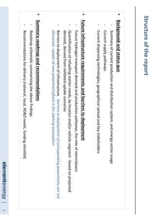 9
Structureofthereport
Backgroundandstatusquo
−Summaryofcurrentproductionanddistributionsystem,andenergyvectorusage
−Currentsupplypathways
−Currentdispensingtechnologies,geographicalspreadandkeystakeholders
Futureinfrastructurerequirementsandbarrierstodeployment
−Futurehydrogentransportdemandandproductionpathways;theroleofelectrolysers
−Quantificationofrefuellingstationneeds,bylocationand/orvehiclesegment-basedonprojected
demand,derivedfromvalidateduptakescenarios
−Barrierstodeploymentofinfrastructure-barrierstodeploymentofcorrespondingpowertrainsarenot
discussed–uptakeofnewpowertrains/fuelsisthestartingassumption
Summaryroadmapandrecommendations
−Roadmapschematicsummarisingtheabovefindings
−Recommendationsfordelivery(national,local,RD&Dneeds,fundingshortfall)
 