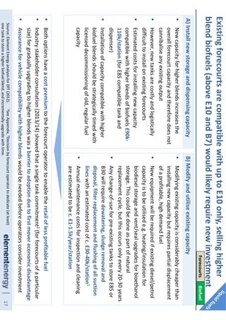 17Source:ElementEnergyanalysisforDfT(2012).1SeeAppendix,2Decisionbyforecourtoperatortodedicate(atleast)
onetanktostoreahigherbiofuelblend,andincrementallyupgradewithtime.
A)Installnewstorageanddispensingcapacity
Newcapacityforhigherblendsincreasesthe
overallforecourtcapacityandthereforedoesnot
cannibaliseanyexistingoutput
However,newtanksarecostlyandlogistically
difficulttoinstallonexistingforecourts
Estimatedcostsforinstallingnewcapacity
compatiblewithhigherblendsofbiofuels£90k-
110k/station(forE85compatibletankand
dispenser)
Installationofcapacitycompatiblewithhigher
biofuelblendsshouldbestrategicallytimedwith
licenseddecommissioningofold,regularfuel
capacity
B)Modifyandutiliseexistingcapacity
Modifyingexistingcapacityisconsiderablycheaperthan
installingnewcapacitybutrequirespartialdisplacement
ofaprofitable,highdemandfuel
Newequipmentwillberequiredifexistingdiesel/petrol
capacityistobeutilisede.g.heating/insulationfor
biodieselstorageandvent/sealupgradesforbioethanol
storage.Thiscouldbedoneaspartofnatural
replacementcycle,butthisoccursonlyevery20-30years
Anychange-of-useforpre-existingtankstostoreE85or
B30willrequiredewatering,sludgeremovaland
disposal,filterreplacementandflushingofallsuction
lineswithanestimatedcostofc.£30-40k/station1
Annualmaintenancecostsforinspectionandcleaning
areestimatedtobec.£1-1.5k/year/station
Bothoptionshaveacostpremiumtotheforecourtoperatortoenabletheretailoflessprofitablefuel
Industrystakeholderconsultation(2013/14)showedthatasingletankcommitment2(forforecourtsofaparticular
size)forgraduallyupgradingtohigherblendswasabarriertoadoptionduetofirstmovereconomicdisadvantage
Assuranceforvehiclecompatibilitywithhigherblendswouldbeneededbeforeoperatorsconsiderinvestment
ExistingforecourtsarecompatiblewithuptoE10only,sellinghigher
blendbiofuels(aboveE10andB7)wouldlikelyrequirenewinvestment
ForecourtsBiofuel
 