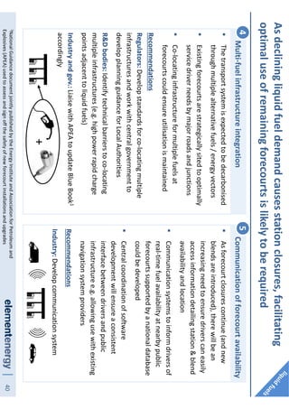 40
Asdecliningliquidfueldemandcausesstationclosures,facilitating
optimaluseofremainingforecourtsislikelytoberequired
Multi-fuelinfrastructureintegration4
Thetransportsystemisexpectedtobedecarbonised
throughmultiplealternativefuels/energyvectors
Existingforecourtsarestrategicallysitedtooptimally
servicedriverneedsbymajorroadsandjunctions
Co-locatinginfrastructureformultiplefuelsat
forecourtscouldensureutilisationismaintained
Recommendations
Regulators:Developstandardsforco-locatingmultiple
infrastructuresandworkwithcentralgovernmentto
developplanningguidanceforLocalAuthorities
R&Dbodies:Identifytechnicalbarrierstoco-locating
multipleinfrastructures(e.g.highpowerrapidcharge
pointsadjacenttoliquidfuels)
Industryandgov.:LiaisewithAPEAtoupdateBlueBook1
accordingly
Communicationofforecourtavailability5
Asforecourtclosurescontinue(andnew
blendsareintroduced),therewillbean
increasingneedtoensuredriverscaneasily
accessinformationdetailingstation&blend
availabilityandlocation
Communicationsystemstoinformdriversof
real-timefuelavailabilityatnearbypublic
forecourtssupportedbyanationaldatabase
couldbedeveloped
Centralcoordinationofsoftware
developmentwillensureaconsistent
interfacebetweendriversandpublic
infrastructuree.g.allowingusewithexisting
navigationsystemproviders
Recommendations
Industry:Developcommunicationsystem
+
1NationalGuidancedocumentjointlypublishedbytheEnergyInstituteandAssociationforPetroleumand
Explosives(APEA)usedtoassessandsignoffthesafetyofnewforecourtinstallationsandupgrades
 