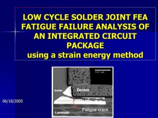 LOW CYCLE SOLDER JOINT FEA
FATIGUE FAILURE ANALYSIS OF
AN INTEGRATED CIRCUIT
PACKAGE
using a strain energy method
06/18/2005
 