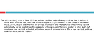 One important thing, none of these Windows features provide a tool to clean-up duplicate files. If you’re not
aware about duplicate files, these files occupy a large size of your hard disk. Clone copies of documents,
music, videos, images and other files are created by Windows and other software while working. Not just
automatically, we too create these files especially while copying stuff from one location to other. Such stuff
remains on your hard disk undeleted, without any reason. It occupies tens of GBs of your hard disk and thus
the PC runs into low disk problem.
 