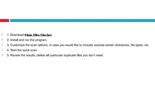  1. Download Clone Files Checker.
 2. Install and run the program.
 3. Customize the scan options, in case you would like to include/ exclude certain directories, file types, etc.
 4. Start the quick scan.
 5. Review the results, delete all/ particular duplicate files you don’t need.
 