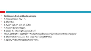  For Windows 8.1/ 8 and Earlier Versions:
 1. Press Windows Key + R.
 2. Click Run.
 3. Type “RegEdit”, click OK button.
 4. Registry Editor will open.
 5. Locate the following Registry sub key:
 HKEY_CURRENT_USERSOFTWAREMicrosoftWindowsCurrentVersionPoliciesExplorer
 6. Click the Edit menu, and then select New | DWORD Value.
 7. Specify “NoLowDiskSpaceChecks” name.
 