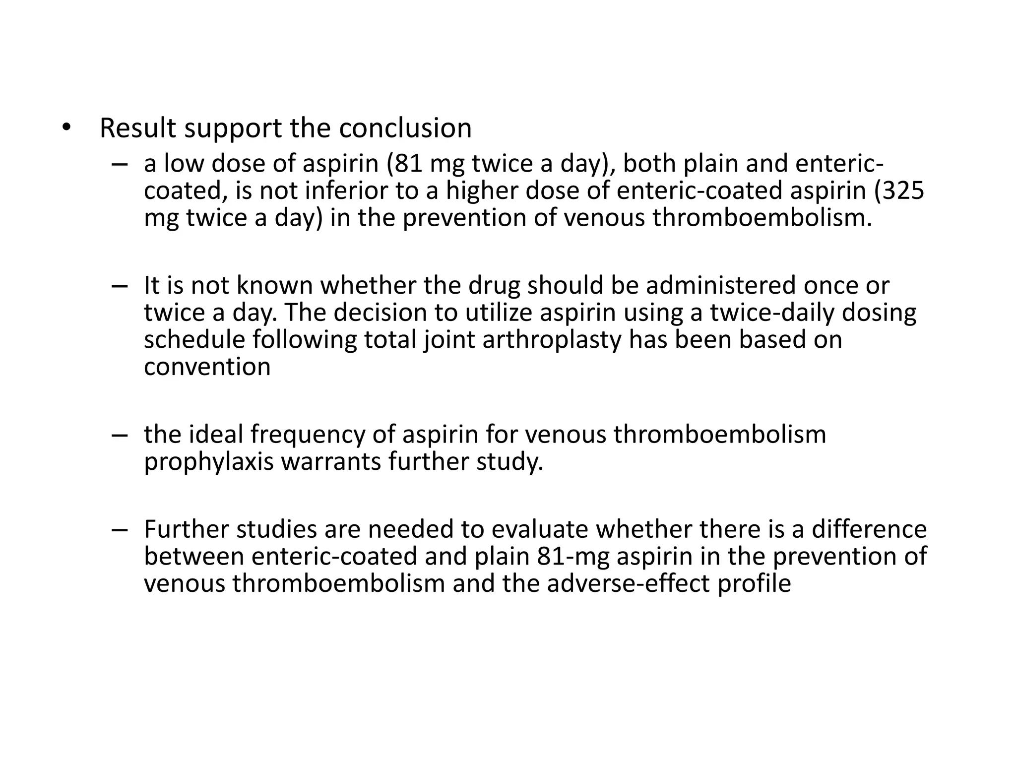• Result support the conclusion
– a low dose of aspirin (81 mg twice a day), both plain and enteric-
coated, is not inferior to a higher dose of enteric-coated aspirin (325
mg twice a day) in the prevention of venous thromboembolism.
– It is not known whether the drug should be administered once or
twice a day. The decision to utilize aspirin using a twice-daily dosing
schedule following total joint arthroplasty has been based on
convention
– the ideal frequency of aspirin for venous thromboembolism
prophylaxis warrants further study.
– Further studies are needed to evaluate whether there is a difference
between enteric-coated and plain 81-mg aspirin in the prevention of
venous thromboembolism and the adverse-effect profile
 
